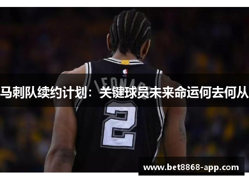 马刺队续约计划：关键球员未来命运何去何从