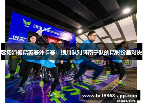 客场滑板精英赛外卡赛：银川队对阵南宁队的精彩纷呈对决